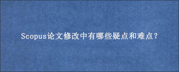 Scopus论文修改中有哪些疑点和难点？