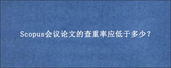 Scopus会议论文的查重率应低于多少？