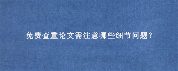 免费查重论文需注意哪些细节问题？