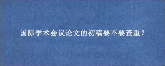 国际学术会议论文的初稿要不要查重？