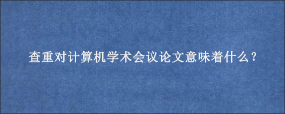 查重对计算机学术会议论文意味着什么？