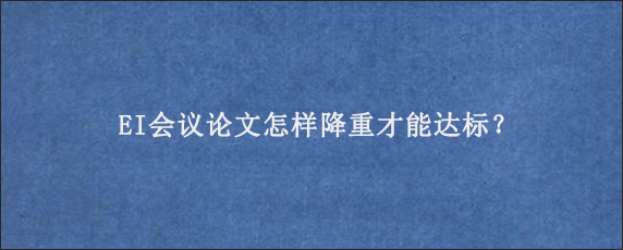 EI会议论文怎样降重才能达标？