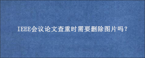 IEEE会议论文查重时需要删除图片吗？