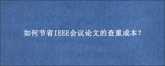 如何节省IEEE会议论文的查重成本？