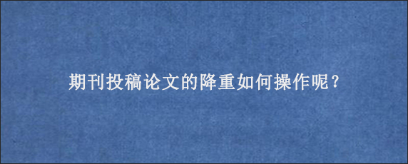 期刊投稿论文的降重如何操作呢？