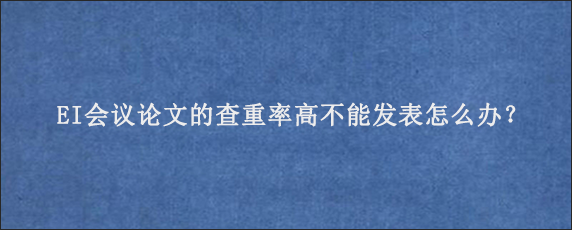 EI会议论文的查重率高不能发表怎么办？