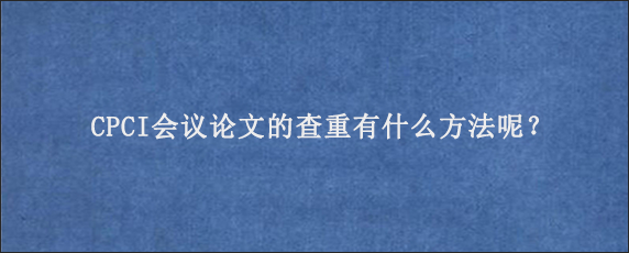 CPCI会议论文的查重有什么方法呢？