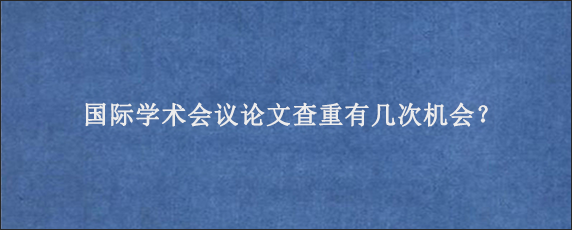 国际学术会议论文查重有几次机会？