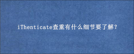 iThenticate查重有什么细节要了解？