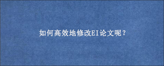 如何高效地修改EI论文呢？