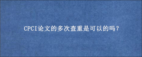 CPCI论文的多次查重是可以的吗？