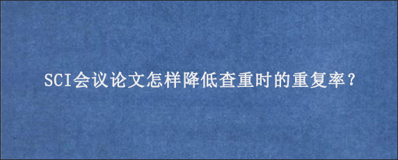 SCI会议论文怎样降低查重时的重复率？