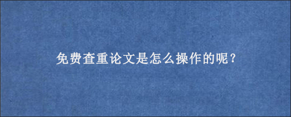 免费查重论文是怎么操作的呢？