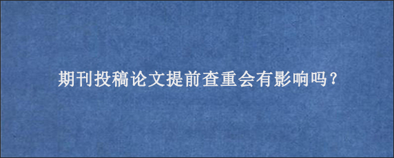 期刊投稿论文提前查重会有影响吗？