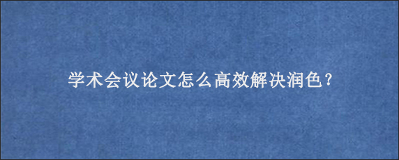 学术会议论文怎么高效解决润色？