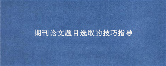 期刊论文题目选取的技巧指导