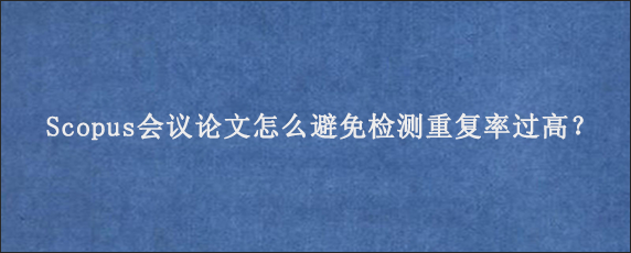 Scopus会议论文怎么避免检测重复率过高？