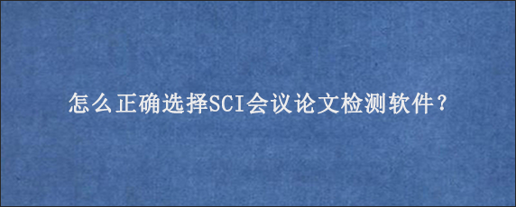 怎么正确选择SCI会议论文检测软件？