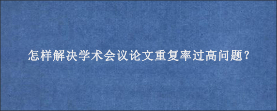 怎样解决学术会议论文重复率过高问题？