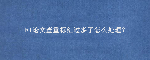 EI论文查重标红过多了怎么处理？