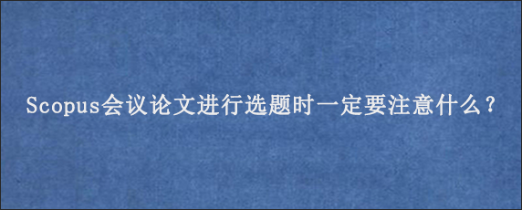 Scopus会议论文进行选题时一定要注意什么？