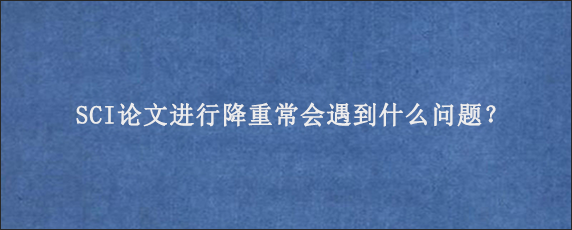 SCI论文进行降重常会遇到什么问题？