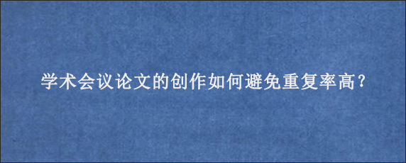 学术会议论文的创作如何避免重复率高？