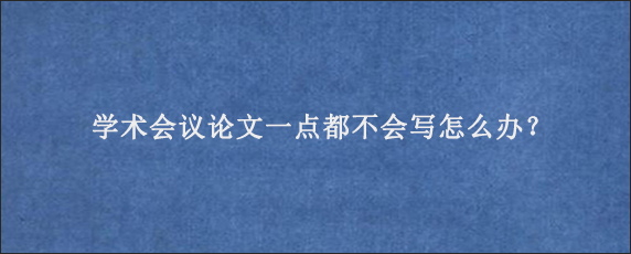 学术会议论文一点都不会写怎么办？