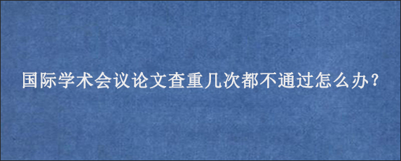 国际学术会议论文查重几次都不通过怎么办？