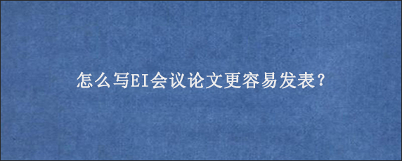 怎么写EI会议论文更容易发表？