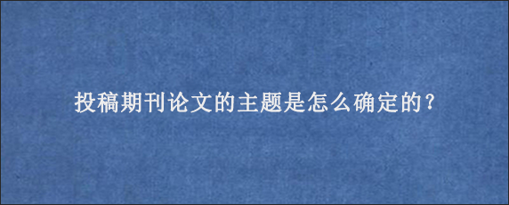 投稿期刊论文的主题是怎么确定的？