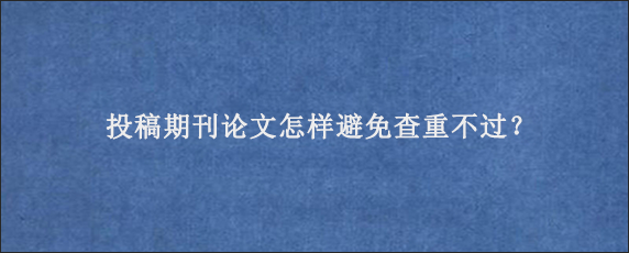 投稿期刊论文怎样避免查重不过？