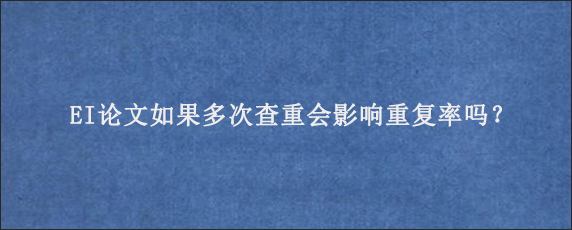 EI论文如果多次查重会影响重复率吗？