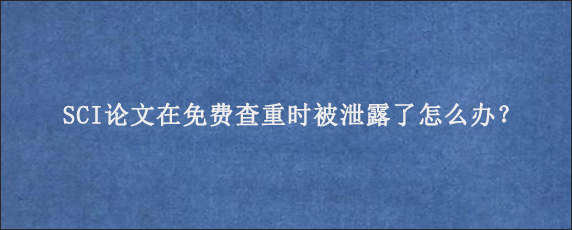 SCI论文在免费查重时被泄露了怎么办？