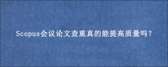 Scopus会议论文查重真的能提高质量吗？