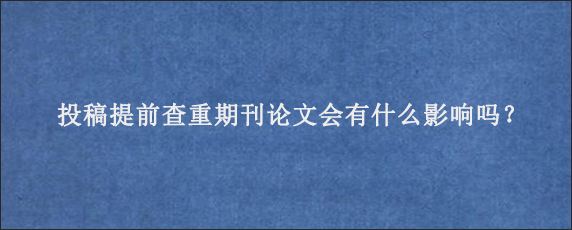 投稿提前查重期刊论文会有什么影响吗？