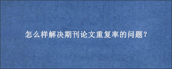 怎么样解决期刊论文重复率的问题？