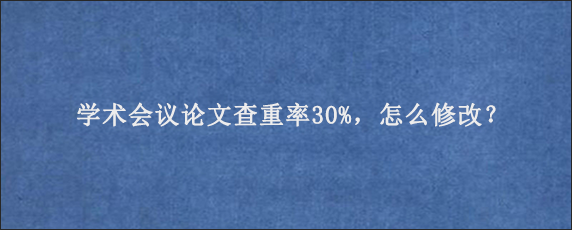 学术会议论文查重率30%，怎么修改？