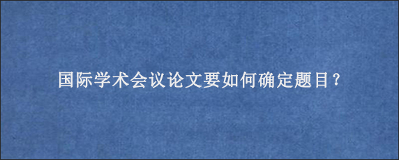 国际学术会议论文要如何确定题目？