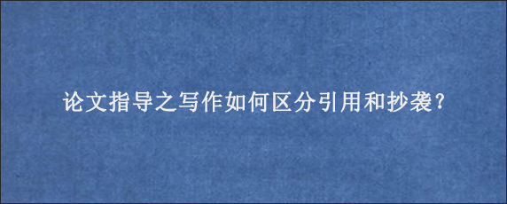 论文指导之写作如何区分引用和抄袭？