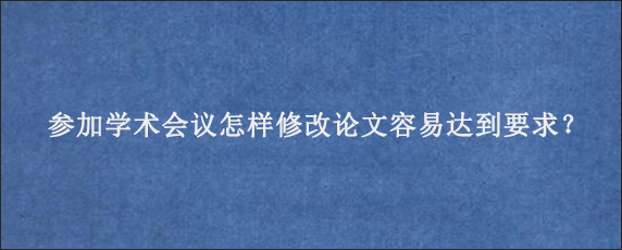 参加学术会议怎样修改论文容易达到要求？