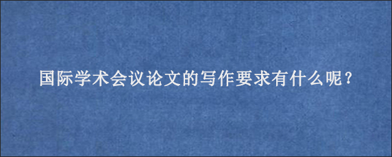 国际学术会议论文的写作要求有什么呢？