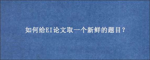 如何给EI论文取一个新鲜的题目？