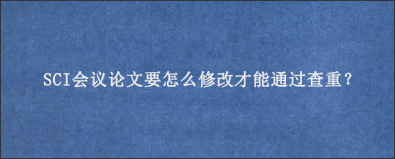 SCI会议论文要怎么修改才能通过查重？