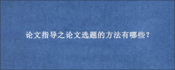 论文指导之论文选题的方法有哪些？