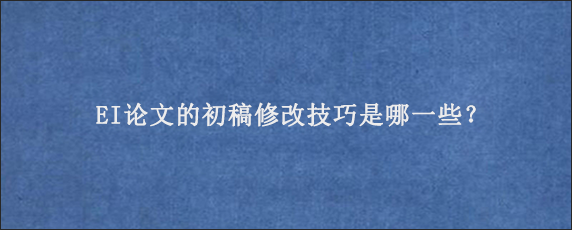 EI论文的初稿修改技巧是哪一些？