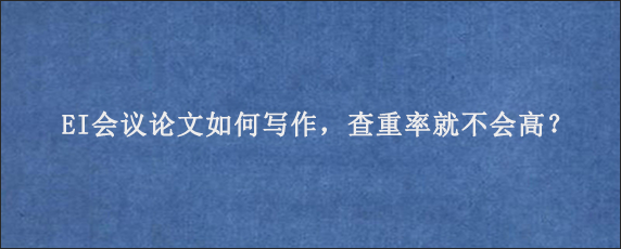 EI会议论文如何写作，查重率就不会高？