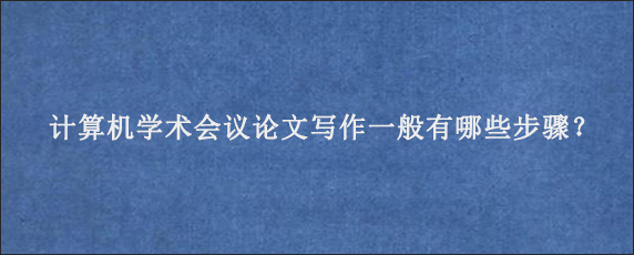 计算机学术会议论文写作一般有哪些步骤？