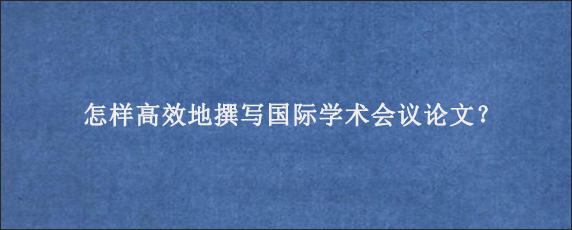 怎样高效地撰写国际学术会议论文？