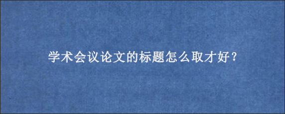 学术会议论文的标题怎么取才好？